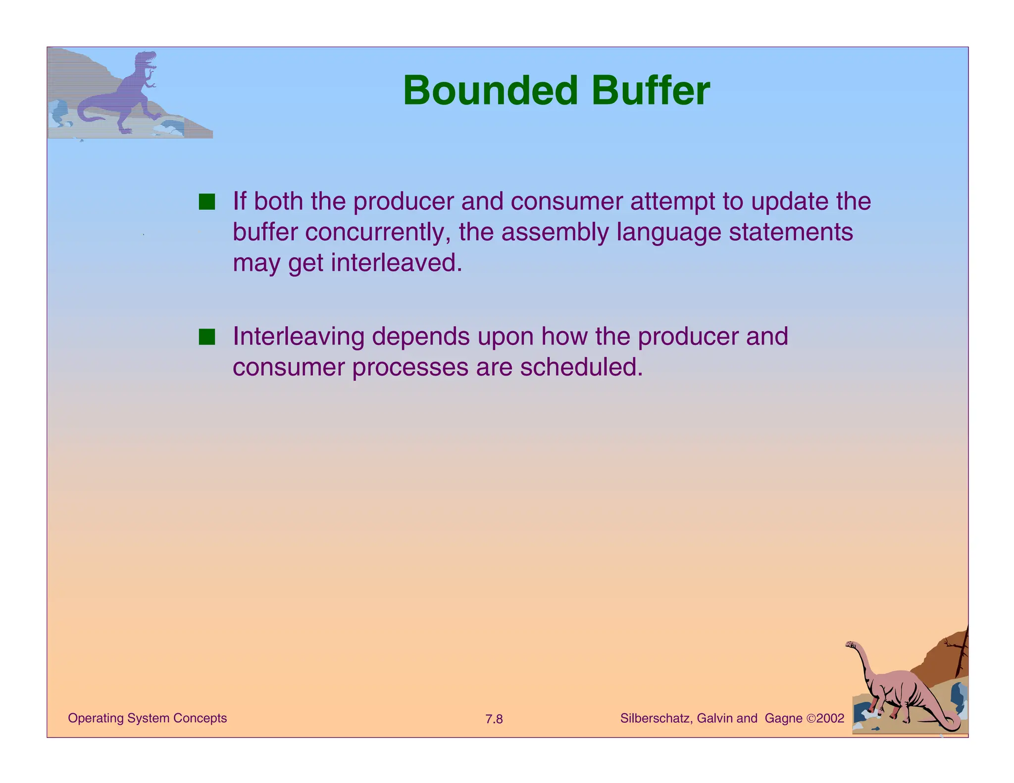 Silberschatz, Galvin and Gagne 2002
7.8
Operating System Concepts
Bounded Buffer
■ If both the producer and consumer attempt to update the
buffer concurrently, the assembly language statements
may get interleaved.
■ Interleaving depends upon how the producer and
consumer processes are scheduled.
 