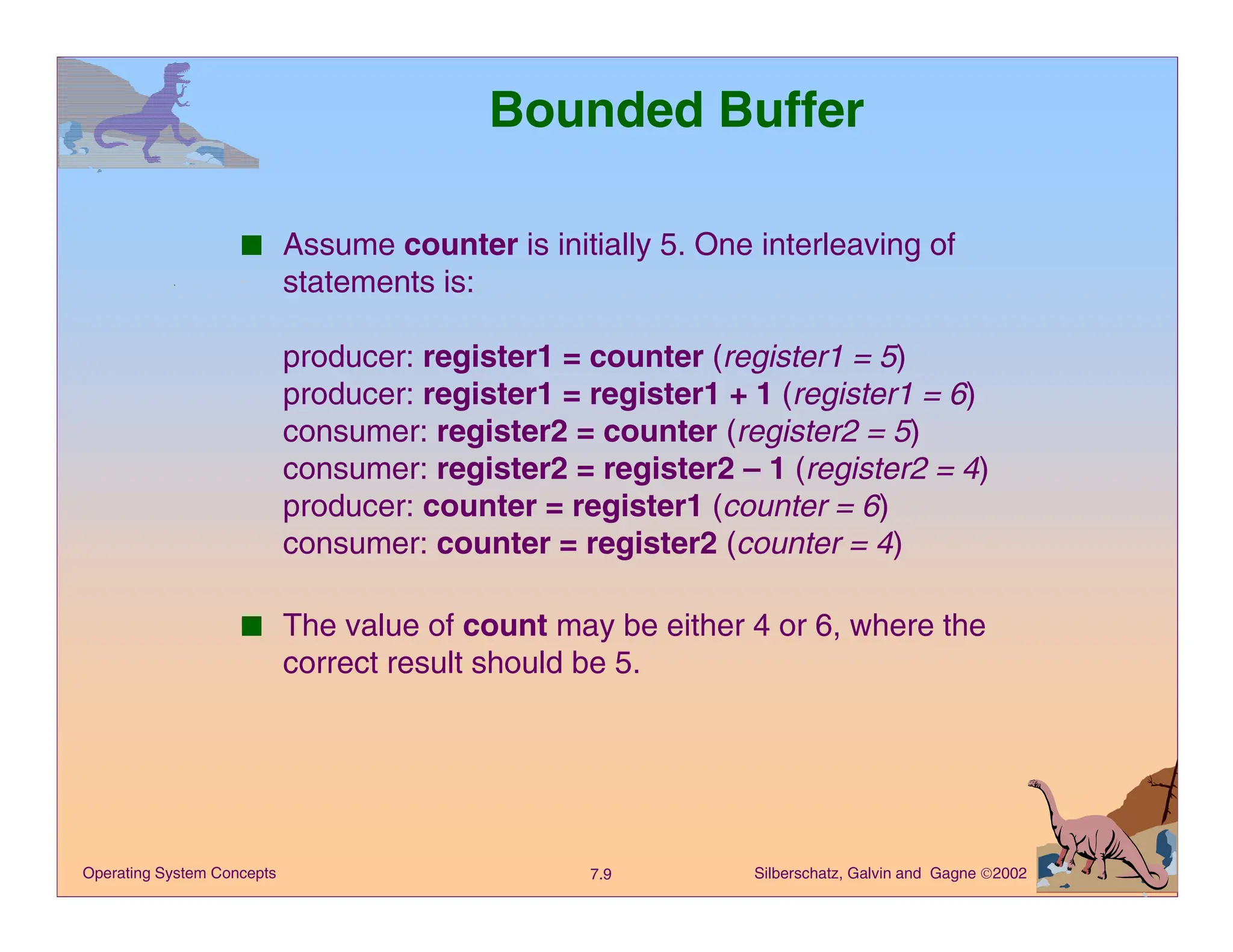 Silberschatz, Galvin and Gagne 2002
7.9
Operating System Concepts
Bounded Buffer
■ Assume counter is initially 5. One interleaving of
statements is:
producer: register1 = counter (register1 = 5)
producer: register1 = register1 + 1 (register1 = 6)
consumer: register2 = counter (register2 = 5)
consumer: register2 = register2 – 1 (register2 = 4)
producer: counter = register1 (counter = 6)
consumer: counter = register2 (counter = 4)
■ The value of count may be either 4 or 6, where the
correct result should be 5.
 