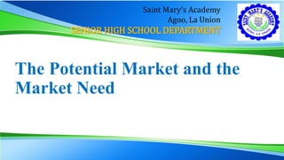 The Potential Market and the
Market Need
Saint Mary’s Academy
Agoo, La Union
SENIOR HIGH SCHOOL DEPARTMENT
 