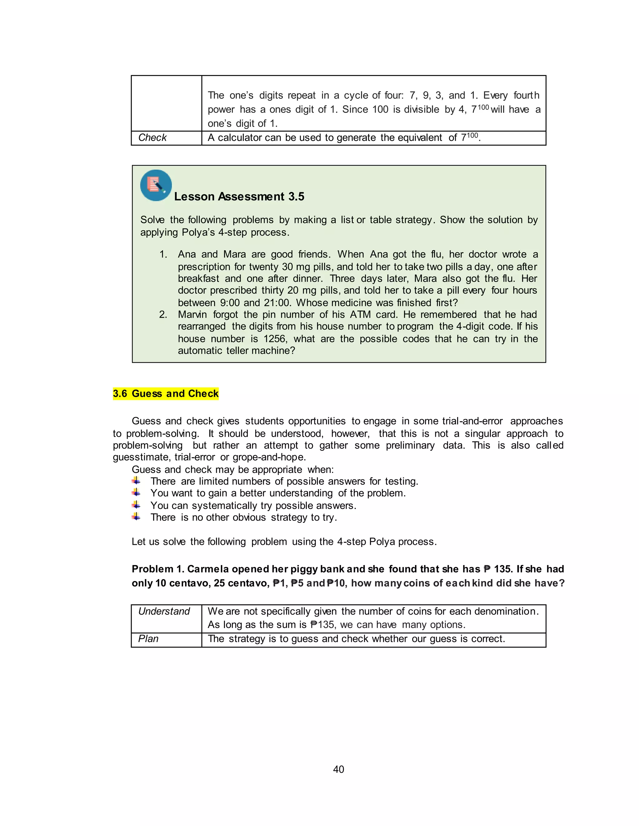 40
The one’s digits repeat in a cycle of four: 7, 9, 3, and 1. Every fourth
power has a ones digit of 1. Since 100 is divisible by 4, 7100 will have a
one’s digit of 1.
Check A calculator can be used to generate the equivalent of 7100.
3.6 Guess and Check
Guess and check gives students opportunities to engage in some trial-and-error approaches
to problem-solving. It should be understood, however, that this is not a singular approach to
problem-solving but rather an attempt to gather some preliminary data. This is also called
guesstimate, trial-error or grope-and-hope.
Guess and check may be appropriate when:
There are limited numbers of possible answers for testing.
You want to gain a better understanding of the problem.
You can systematically try possible answers.
There is no other obvious strategy to try.
Let us solve the following problem using the 4-step Polya process.
Problem 1. Carmela opened her piggy bank and she found that she has ₱ 135. If she had
only 10 centavo, 25 centavo, ₱1, ₱5 and ₱10, how manycoins of each kind did she have?
Understand We are not specifically given the number of coins for each denomination.
As long as the sum is ₱135, we can have many options.
Plan The strategy is to guess and check whether our guess is correct.
Lesson Assessment 3.5
Solve the following problems by making a list or table strategy. Show the solution by
applying Polya’s 4-step process.
1. Ana and Mara are good friends. When Ana got the flu, her doctor wrote a
prescription for twenty 30 mg pills, and told her to take two pills a day, one after
breakfast and one after dinner. Three days later, Mara also got the flu. Her
doctor prescribed thirty 20 mg pills, and told her to take a pill every four hours
between 9:00 and 21:00. Whose medicine was finished first?
2. Marvin forgot the pin number of his ATM card. He remembered that he had
rearranged the digits from his house number to program the 4-digit code. If his
house number is 1256, what are the possible codes that he can try in the
automatic teller machine?
 