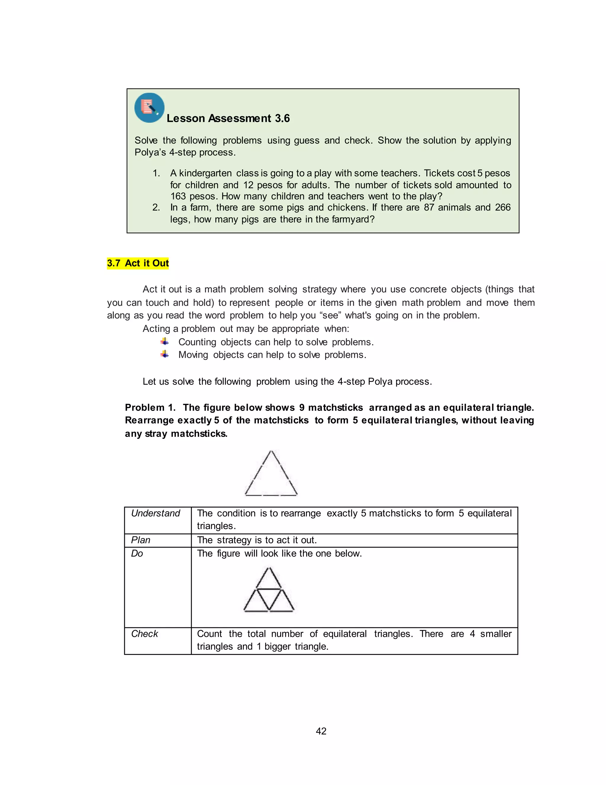 42
3.7 Act it Out
Act it out is a math problem solving strategy where you use concrete objects (things that
you can touch and hold) to represent people or items in the given math problem and move them
along as you read the word problem to help you “see” what's going on in the problem.
Acting a problem out may be appropriate when:
Counting objects can help to solve problems.
Moving objects can help to solve problems.
Let us solve the following problem using the 4-step Polya process.
Problem 1. The figure below shows 9 matchsticks arranged as an equilateral triangle.
Rearrange exactly 5 of the matchsticks to form 5 equilateral triangles, without leaving
any stray matchsticks.
Understand The condition is to rearrange exactly 5 matchsticks to form 5 equilateral
triangles.
Plan The strategy is to act it out.
Do The figure will look like the one below.
Check Count the total number of equilateral triangles. There are 4 smaller
triangles and 1 bigger triangle.
Lesson Assessment 3.6
Solve the following problems using guess and check. Show the solution by applying
Polya’s 4-step process.
1. A kindergarten class is going to a play with some teachers. Tickets cost 5 pesos
for children and 12 pesos for adults. The number of tickets sold amounted to
163 pesos. How many children and teachers went to the play?
2. In a farm, there are some pigs and chickens. If there are 87 animals and 266
legs, how many pigs are there in the farmyard?
 