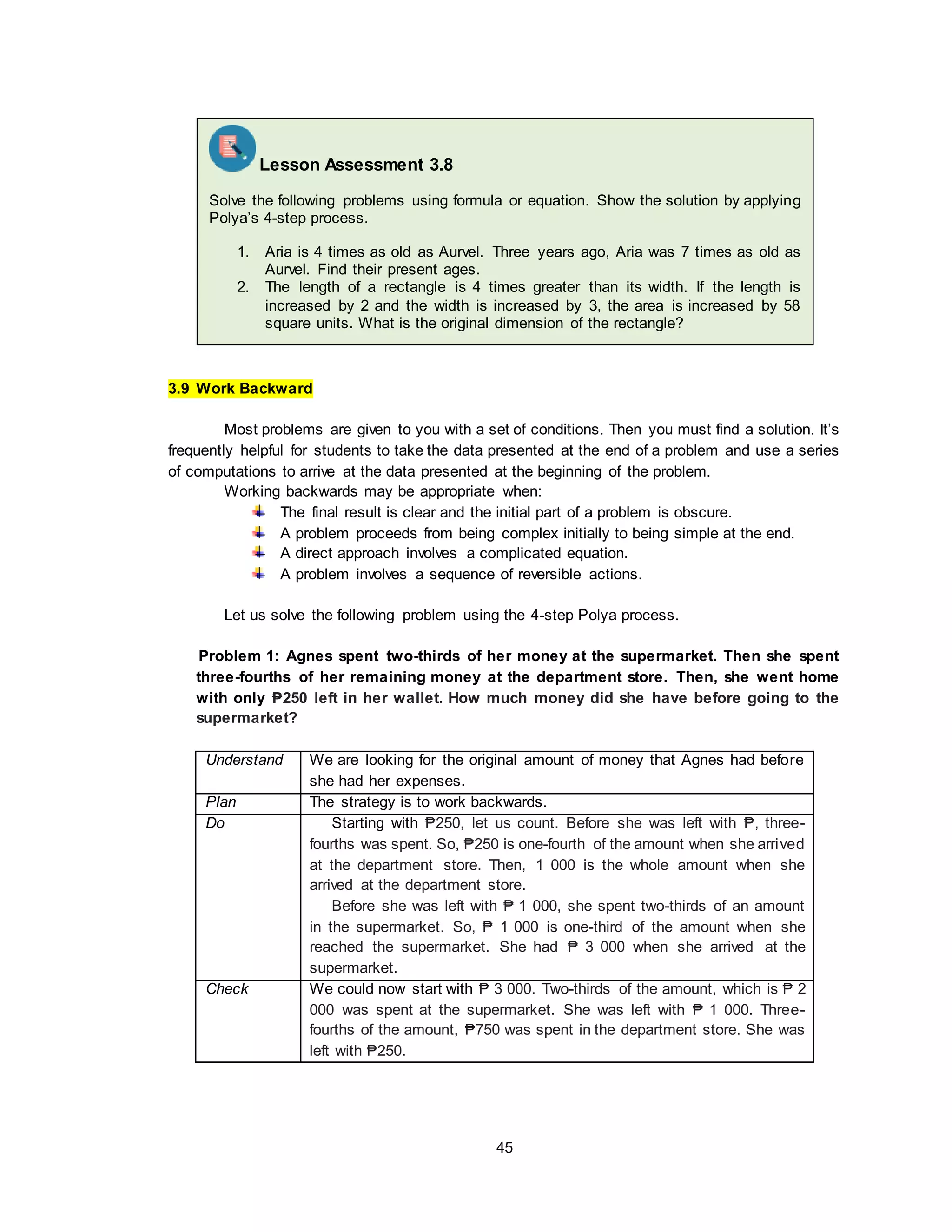 45
3.9 Work Backward
Most problems are given to you with a set of conditions. Then you must find a solution. It’s
frequently helpful for students to take the data presented at the end of a problem and use a series
of computations to arrive at the data presented at the beginning of the problem.
Working backwards may be appropriate when:
The final result is clear and the initial part of a problem is obscure.
A problem proceeds from being complex initially to being simple at the end.
A direct approach involves a complicated equation.
A problem involves a sequence of reversible actions.
Let us solve the following problem using the 4-step Polya process.
Problem 1: Agnes spent two-thirds of her money at the supermarket. Then she spent
three-fourths of her remaining money at the department store. Then, she went home
with only ₱250 left in her wallet. How much money did she have before going to the
supermarket?
Understand We are looking for the original amount of money that Agnes had before
she had her expenses.
Plan The strategy is to work backwards.
Do Starting with ₱250, let us count. Before she was left with ₱, three-
fourths was spent. So, ₱250 is one-fourth of the amount when she arrived
at the department store. Then, 1 000 is the whole amount when she
arrived at the department store.
Before she was left with ₱ 1 000, she spent two-thirds of an amount
in the supermarket. So, ₱ 1 000 is one-third of the amount when she
reached the supermarket. She had ₱ 3 000 when she arrived at the
supermarket.
Check We could now start with ₱ 3 000. Two-thirds of the amount, which is ₱ 2
000 was spent at the supermarket. She was left with ₱ 1 000. Three-
fourths of the amount, ₱750 was spent in the department store. She was
left with ₱250.
Lesson Assessment 3.8
Solve the following problems using formula or equation. Show the solution by applying
Polya’s 4-step process.
1. Aria is 4 times as old as Aurvel. Three years ago, Aria was 7 times as old as
Aurvel. Find their present ages.
2. The length of a rectangle is 4 times greater than its width. If the length is
increased by 2 and the width is increased by 3, the area is increased by 58
square units. What is the original dimension of the rectangle?
 