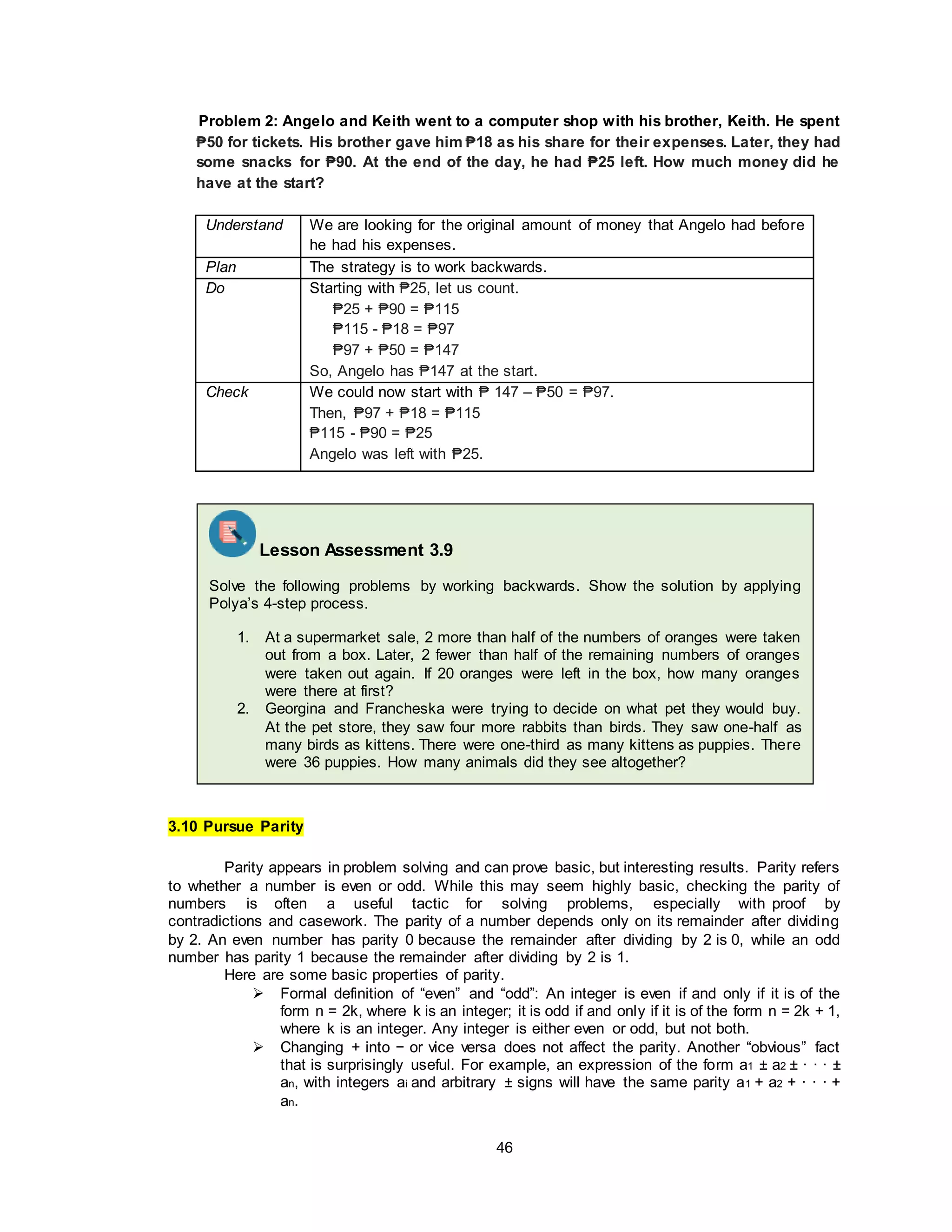46
Problem 2: Angelo and Keith went to a computer shop with his brother, Keith. He spent
₱50 for tickets. His brother gave him ₱18 as his share for their expenses. Later, they had
some snacks for ₱90. At the end of the day, he had ₱25 left. How much money did he
have at the start?
Understand We are looking for the original amount of money that Angelo had before
he had his expenses.
Plan The strategy is to work backwards.
Do Starting with ₱25, let us count.
₱25 + ₱90 = ₱115
₱115 - ₱18 = ₱97
₱97 + ₱50 = ₱147
So, Angelo has ₱147 at the start.
Check We could now start with ₱ 147 – ₱50 = ₱97.
Then, ₱97 + ₱18 = ₱115
₱115 - ₱90 = ₱25
Angelo was left with ₱25.
3.10 Pursue Parity
Parity appears in problem solving and can prove basic, but interesting results. Parity refers
to whether a number is even or odd. While this may seem highly basic, checking the parity of
numbers is often a useful tactic for solving problems, especially with proof by
contradictions and casework. The parity of a number depends only on its remainder after dividing
by 2. An even number has parity 0 because the remainder after dividing by 2 is 0, while an odd
number has parity 1 because the remainder after dividing by 2 is 1.
Here are some basic properties of parity.
 Formal definition of “even” and “odd”: An integer is even if and only if it is of the
form n = 2k, where k is an integer; it is odd if and only if it is of the form n = 2k + 1,
where k is an integer. Any integer is either even or odd, but not both.
 Changing + into − or vice versa does not affect the parity. Another “obvious” fact
that is surprisingly useful. For example, an expression of the form a1 ± a2 ± · · · ±
an, with integers ai and arbitrary ± signs will have the same parity a1 + a2 + · · · +
an.
Lesson Assessment 3.9
Solve the following problems by working backwards. Show the solution by applying
Polya’s 4-step process.
1. At a supermarket sale, 2 more than half of the numbers of oranges were taken
out from a box. Later, 2 fewer than half of the remaining numbers of oranges
were taken out again. If 20 oranges were left in the box, how many oranges
were there at first?
2. Georgina and Francheska were trying to decide on what pet they would buy.
At the pet store, they saw four more rabbits than birds. They saw one-half as
many birds as kittens. There were one-third as many kittens as puppies. There
were 36 puppies. How many animals did they see altogether?
 