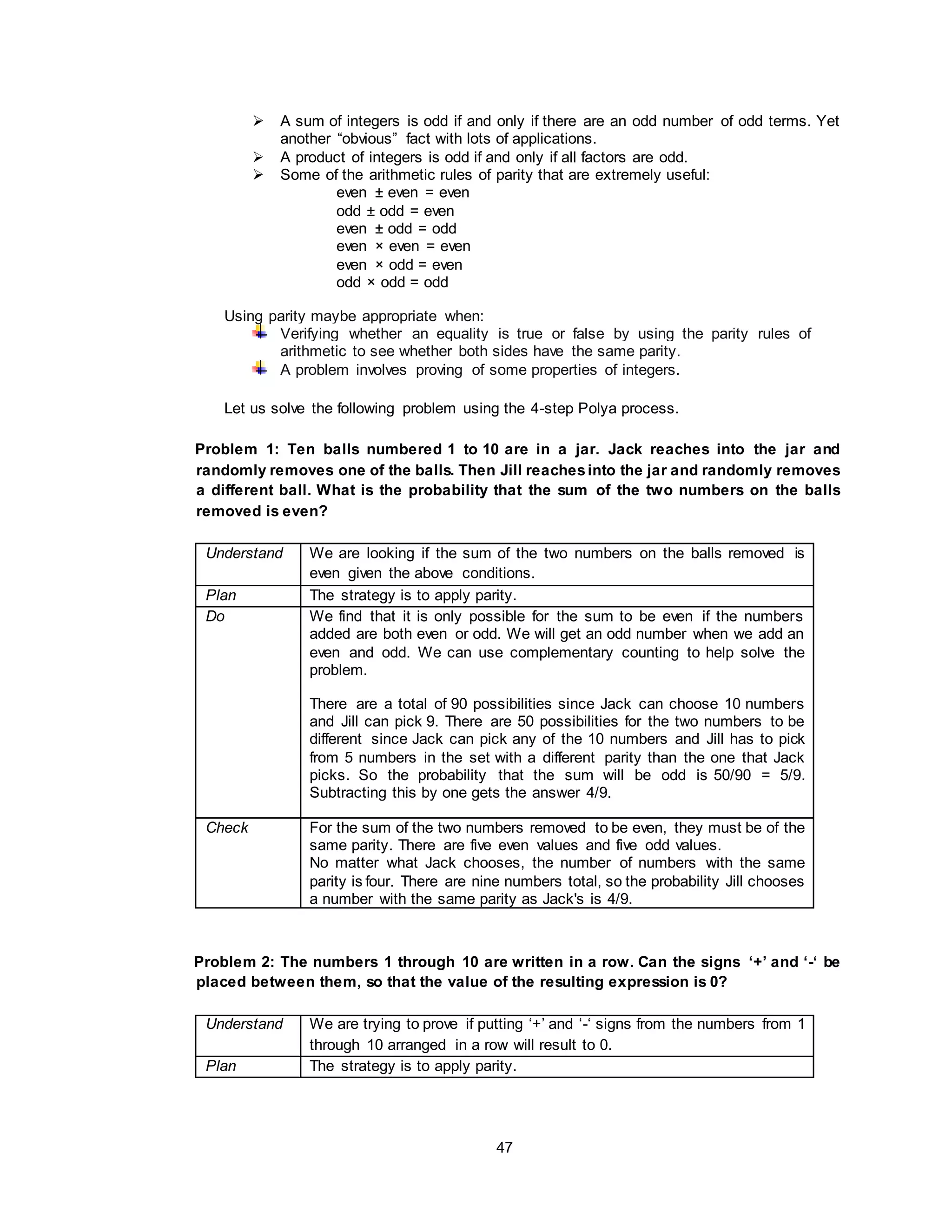 47
 A sum of integers is odd if and only if there are an odd number of odd terms. Yet
another “obvious” fact with lots of applications.
 A product of integers is odd if and only if all factors are odd.
 Some of the arithmetic rules of parity that are extremely useful:
even ± even = even
odd ± odd = even
even ± odd = odd
even × even = even
even × odd = even
odd × odd = odd
Using parity maybe appropriate when:
Verifying whether an equality is true or false by using the parity rules of
arithmetic to see whether both sides have the same parity.
A problem involves proving of some properties of integers.
Let us solve the following problem using the 4-step Polya process.
Problem 1: Ten balls numbered 1 to 10 are in a jar. Jack reaches into the jar and
randomly removes one of the balls. Then Jill reachesinto the jar and randomly removes
a different ball. What is the probability that the sum of the two numbers on the balls
removed is even?
Understand We are looking if the sum of the two numbers on the balls removed is
even given the above conditions.
Plan The strategy is to apply parity.
Do We find that it is only possible for the sum to be even if the numbers
added are both even or odd. We will get an odd number when we add an
even and odd. We can use complementary counting to help solve the
problem.
There are a total of 90 possibilities since Jack can choose 10 numbers
and Jill can pick 9. There are 50 possibilities for the two numbers to be
different since Jack can pick any of the 10 numbers and Jill has to pick
from 5 numbers in the set with a different parity than the one that Jack
picks. So the probability that the sum will be odd is 50/90 = 5/9.
Subtracting this by one gets the answer 4/9.
Check For the sum of the two numbers removed to be even, they must be of the
same parity. There are five even values and five odd values.
No matter what Jack chooses, the number of numbers with the same
parity is four. There are nine numbers total, so the probability Jill chooses
a number with the same parity as Jack's is 4/9.
Problem 2: The numbers 1 through 10 are written in a row. Can the signs ‘+’ and ‘-‘ be
placed between them, so that the value of the resulting expression is 0?
Understand We are trying to prove if putting ‘+’ and ‘-‘ signs from the numbers from 1
through 10 arranged in a row will result to 0.
Plan The strategy is to apply parity.
 