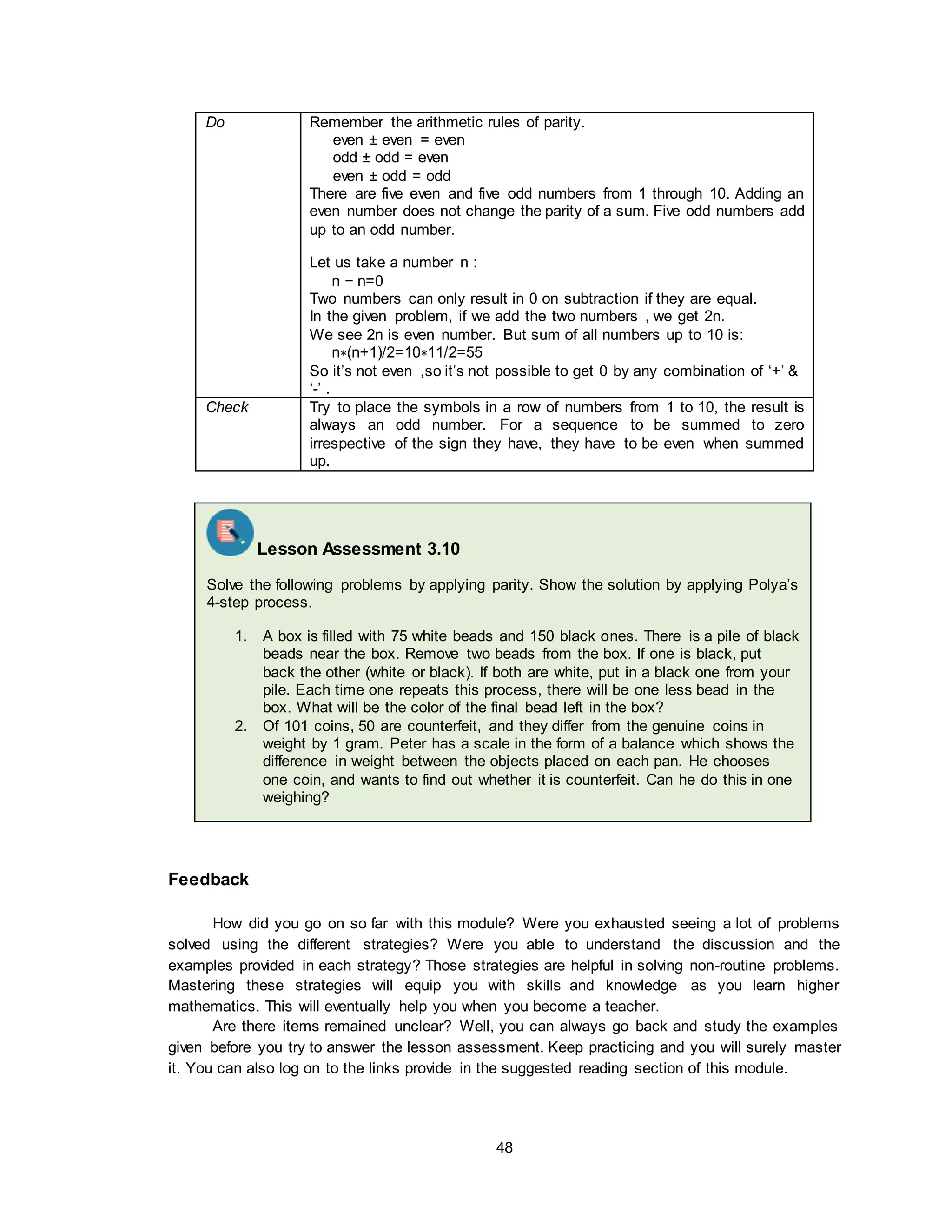 48
Do Remember the arithmetic rules of parity.
even ± even = even
odd ± odd = even
even ± odd = odd
There are five even and five odd numbers from 1 through 10. Adding an
even number does not change the parity of a sum. Five odd numbers add
up to an odd number.
Let us take a number n :
n − n=0
Two numbers can only result in 0 on subtraction if they are equal.
In the given problem, if we add the two numbers , we get 2n.
We see 2n is even number. But sum of all numbers up to 10 is:
n∗(n+1)/2=10∗11/2=55
So it’s not even ,so it’s not possible to get 0 by any combination of ‘+’ &
‘-’ .
Check Try to place the symbols in a row of numbers from 1 to 10, the result is
always an odd number. For a sequence to be summed to zero
irrespective of the sign they have, they have to be even when summed
up.
Feedback
How did you go on so far with this module? Were you exhausted seeing a lot of problems
solved using the different strategies? Were you able to understand the discussion and the
examples provided in each strategy? Those strategies are helpful in solving non-routine problems.
Mastering these strategies will equip you with skills and knowledge as you learn higher
mathematics. This will eventually help you when you become a teacher.
Are there items remained unclear? Well, you can always go back and study the examples
given before you try to answer the lesson assessment. Keep practicing and you will surely master
it. You can also log on to the links provide in the suggested reading section of this module.
Lesson Assessment 3.10
Solve the following problems by applying parity. Show the solution by applying Polya’s
4-step process.
1. A box is filled with 75 white beads and 150 black ones. There is a pile of black
beads near the box. Remove two beads from the box. If one is black, put
back the other (white or black). If both are white, put in a black one from your
pile. Each time one repeats this process, there will be one less bead in the
box. What will be the color of the final bead left in the box?
2. Of 101 coins, 50 are counterfeit, and they differ from the genuine coins in
weight by 1 gram. Peter has a scale in the form of a balance which shows the
difference in weight between the objects placed on each pan. He chooses
one coin, and wants to find out whether it is counterfeit. Can he do this in one
weighing?
 