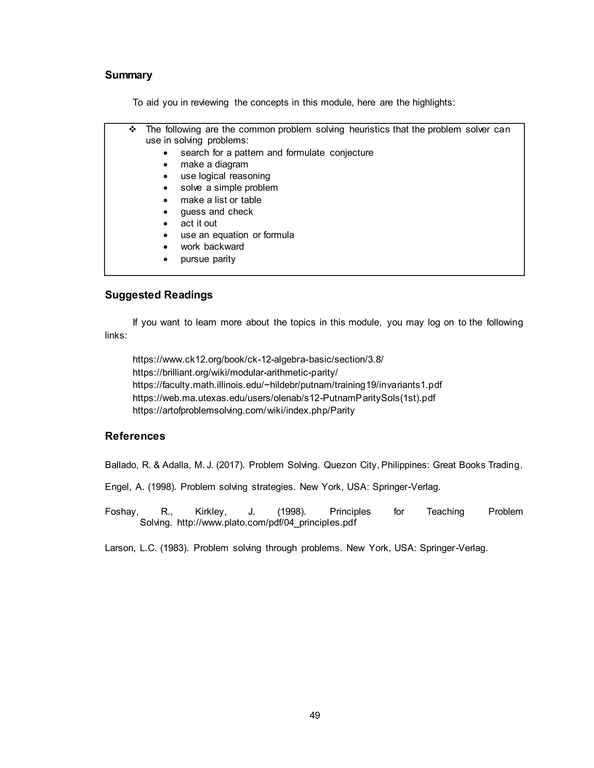 49
Summary
To aid you in reviewing the concepts in this module, here are the highlights:
 The following are the common problem solving heuristics that the problem solver can
use in solving problems:
 search for a pattern and formulate conjecture
 make a diagram
 use logical reasoning
 solve a simple problem
 make a list or table
 guess and check
 act it out
 use an equation or formula
 work backward
 pursue parity
Suggested Readings
If you want to learn more about the topics in this module, you may log on to the following
links:
https://www.ck12.org/book/ck-12-algebra-basic/section/3.8/
https://brilliant.org/wiki/modular-arithmetic-parity/
https://faculty.math.illinois.edu/~hildebr/putnam/training19/invariants1.pdf
https://web.ma.utexas.edu/users/olenab/s12-PutnamParitySols(1st).pdf
https://artofproblemsolving.com/wiki/index.php/Parity
References
Ballado, R. & Adalla, M. J. (2017). Problem Solving. Quezon City, Philippines: Great Books Trading.
Engel, A. (1998). Problem solving strategies. New York, USA: Springer-Verlag.
Foshay, R., Kirkley, J. (1998). Principles for Teaching Problem
Solving. http://www.plato.com/pdf/04_principles.pdf
Larson, L.C. (1983). Problem solving through problems. New York, USA: Springer-Verlag.
 