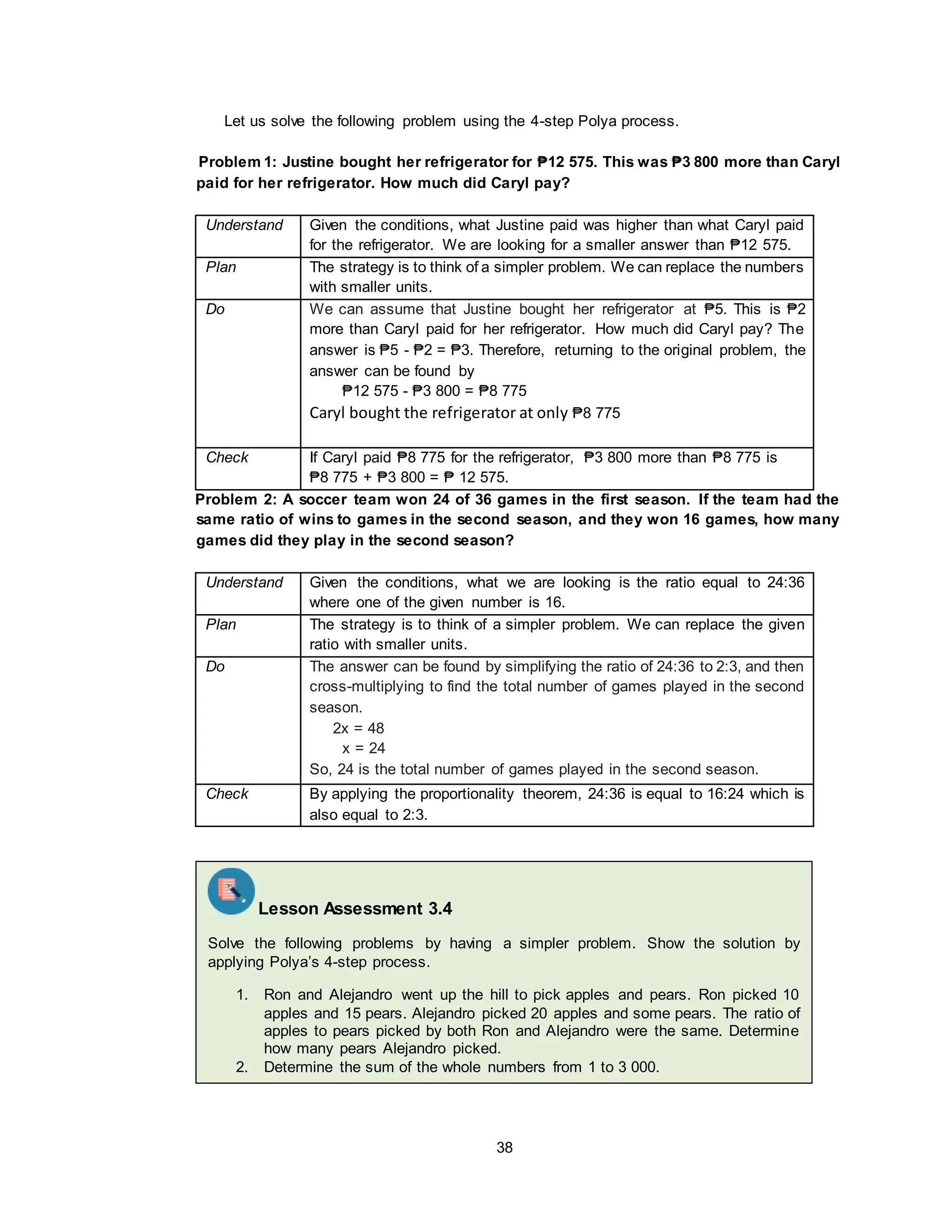 38
Let us solve the following problem using the 4-step Polya process.
Problem 1: Justine bought her refrigerator for ₱12 575. This was ₱3 800 more than Caryl
paid for her refrigerator. How much did Caryl pay?
Understand Given the conditions, what Justine paid was higher than what Caryl paid
for the refrigerator. We are looking for a smaller answer than ₱12 575.
Plan The strategy is to think of a simpler problem. We can replace the numbers
with smaller units.
Do We can assume that Justine bought her refrigerator at ₱5. This is ₱2
more than Caryl paid for her refrigerator. How much did Caryl pay? The
answer is ₱5 - ₱2 = ₱3. Therefore, returning to the original problem, the
answer can be found by
₱12 575 - ₱3 800 = ₱8 775
Caryl bought the refrigerator at only ₱8 775
Check If Caryl paid ₱8 775 for the refrigerator, ₱3 800 more than ₱8 775 is
₱8 775 + ₱3 800 = ₱ 12 575.
Problem 2: A soccer team won 24 of 36 games in the first season. If the team had the
same ratio of wins to games in the second season, and they won 16 games, how many
games did they play in the second season?
Understand Given the conditions, what we are looking is the ratio equal to 24:36
where one of the given number is 16.
Plan The strategy is to think of a simpler problem. We can replace the given
ratio with smaller units.
Do The answer can be found by simplifying the ratio of 24:36 to 2:3, and then
cross-multiplying to find the total number of games played in the second
season.
2x = 48
x = 24
So, 24 is the total number of games played in the second season.
Check By applying the proportionality theorem, 24:36 is equal to 16:24 which is
also equal to 2:3.
Lesson Assessment 3.4
Solve the following problems by having a simpler problem. Show the solution by
applying Polya’s 4-step process.
1. Ron and Alejandro went up the hill to pick apples and pears. Ron picked 10
apples and 15 pears. Alejandro picked 20 apples and some pears. The ratio of
apples to pears picked by both Ron and Alejandro were the same. Determine
how many pears Alejandro picked.
2. Determine the sum of the whole numbers from 1 to 3 000.
 