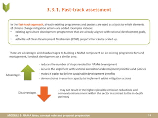 MODULE 3: NAMA ideas, concept note and proposal preparation
3.3.1. Fast-track assessment
There are advantages and disadvantages to building a NAMA component on an existing programme for land
management, livestock development or a similar area.
13
- reduces the number of steps needed for NAMA development
- secures the alignment with sectoral and national development priorities and policies
- makes it easier to deliver sustainable development benefits
- demonstrates in-country capacity to implement wider mitigation actions
- may not result in the highest possible emission reductions and
removals enhancement within the sector in contrast to the in-depth
pathway
In the fast-track approach, already existing programmes and projects are used as a basis to which elements
of climate change mitigation actions are added. Examples include:
• existing agriculture development programmes that are already aligned with national development goals,
or
• activities of Clean Development Mechanism (CDM) projects that can be scaled up.
1
Advantages
Disadvantages
 