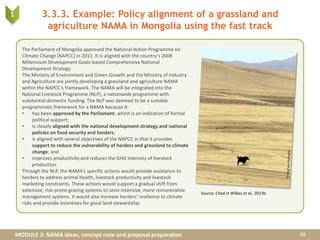 MODULE 3: NAMA ideas, concept note and proposal preparation
3.3.3. Example: Policy alignment of a grassland and
agriculture NAMA in Mongolia using the fast track
15
1
The Parliament of Mongolia approved the National Action Programme on
Climate Change (NAPCC) in 2011. It is aligned with the country’s 2008
Millennium Development Goals-based Comprehensive National
Development Strategy.
The Ministry of Environment and Green Growth and the Ministry of Industry
and Agriculture are jointly developing a grassland and agriculture NAMA
within the NAPCC’s framework. The NAMA will be integrated into the
National Livestock Programme (NLP), a nationwide programme with
substantial domestic funding. The NLP was deemed to be a suitable
programmatic framework for a NAMA because it:
• has been approved by the Parliament, which is an indication of formal
political support;
• is closely aligned with the national development strategy and national
policies on food security and herders;
• is aligned with several objectives of the NAPCC in that it provides
support to reduce the vulnerability of herders and grassland to climate
change; and
• improves productivity and reduces the GHG intensity of livestock
production.
Through the NLP, the NAMA’s specific actions would provide assistance to
herders to address animal health, livestock productivity and livestock
marketing constraints. These actions would support a gradual shift from
extensive, risk-prone grazing systems to semi-intensive, more remunerative
management systems. It would also increase herders’ resilience to climate
risks and provide incentives for good land stewardship.
Source: Cited in Wilkes et al., 2013b.
 