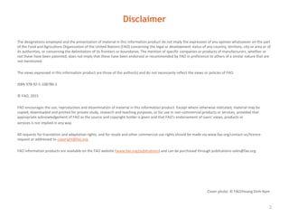 Disclaimer
The designations employed and the presentation of material in this information product do not imply the expression of any opinion whatsoever on the part
of the Food and Agriculture Organization of the United Nations (FAO) concerning the legal or development status of any country, territory, city or area or of
its authorities, or concerning the delimitation of its frontiers or boundaries. The mention of specific companies or products of manufacturers, whether or
not these have been patented, does not imply that these have been endorsed or recommended by FAO in preference to others of a similar nature that are
not mentioned.
The views expressed in this information product are those of the author(s) and do not necessarily reflect the views or policies of FAO.
ISBN 978-92-5-108786-2
© FAO, 2015
FAO encourages the use, reproduction and dissemination of material in this information product. Except where otherwise indicated, material may be
copied, downloaded and printed for private study, research and teaching purposes, or for use in non-commercial products or services, provided that
appropriate acknowledgement of FAO as the source and copyright holder is given and that FAO’s endorsement of users’ views, products or
services is not implied in any way.
All requests for translation and adaptation rights, and for resale and other commercial use rights should be made via www.fao.org/contact-us/licence-
request or addressed to copyright@fao.org.
FAO information products are available on the FAO website (www.fao.org/publications) and can be purchased through publications-sales@fao.org.
2
Cover photo: © FAO/Hoang Dinh Nam
 
