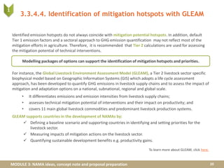 MODULE 3: NAMA ideas, concept note and proposal preparation
Identified emission hotspots do not always coincide with mitigation potential hotspots. In addition, default
Tier 1 emission factors and a sectoral approach to GHG emission quantification may not reflect most of the
mitigation efforts in agriculture. Therefore, it is recommended that Tier 2 calculations are used for assessing
the mitigation potential of technical interventions.
For instance, the Global Livestock Environment Assessment Model (GLEAM), a Tier 2 livestock sector specific
biophysical model based on Geographic Information Systems (GIS) which adopts a life cycle assessment
approach, has been developed to quantify GHG emissions in livestock supply chains and to assess the impact of
mitigation and adaptation options on a national, subnational, regional and global scale.
• It differentiates emissions and emission intensities from livestock supply chains;
• assesses technical mitigation potential of interventions and their impact on productivity; and
• covers 11 main global livestock commodities and predominant livestock production systems.
GLEAM supports countries in the development of NAMAs by:
 Defining a baseline scenario and supporting countries in identifying and setting priorities for the
livestock sector.
 Measuring impacts of mitigation actions on the livestock sector.
 Quantifying sustainable development benefits e.g. productivity gains.
3.3.4.4. Identification of mitigation hotspots with GLEAM
20
1
To learn more about GLEAM, click here.
Modelling packages of options can support the identification of mitigation hotspots and priorities.
 