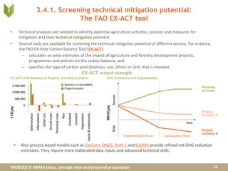 MODULE 3: NAMA ideas, concept note and proposal preparation
3.4.1. Screening technical mitigation potential:
The FAO EX-ACT tool
• Technical analyses are needed to identify potential agriculture activities, policies and measures for
mitigation and their technical mitigation potential.
• Several tools are available for screening the technical mitigation potential of different actions. For instance,
the FAO EX-Ante Carbon balance Tool (EX-ACT):
– calculates ex-ante estimates of the impact of agriculture and forestry development projects,
programmes and policies on the carbon balance; and
– specifies the type of carbon pool (biomass, soil, other) or GHG that is involved.
22
EX-ACT output example
• Also process-based models such as DayCent, DNDC, Roth C and GLEAM provide refined net GHG reduction
estimates. They require more elaborated data inputs and advanced technical skills.
2
 