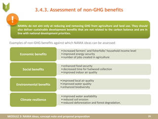 MODULE 3: NAMA ideas, concept note and proposal preparation
3.4.3. Assessment of non-GHG benefits
Examples of non-GHG benefits against which NAMA ideas can be assessed:
26
NAMAs do not aim only at reducing and removing GHG from agriculture and land use. They should
also deliver sustainable development benefits that are not related to the carbon balance and are in
line with national development priorities.
•increased farmers’ and fisherfolks’ household income level
•improved energy security
•number of jobs created in agriculture
Economic benefits
•enhanced food security
•decreased time for fuelwood collection
•improved indoor air quality
Social benefits
•improved local air quality
•improved water quality
•enhanced biodiversity
Environmental benefits
•improved water availability
•reduced soil erosion
•reduced deforestation and forest degradation.
Climate resilience
2
 