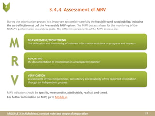MODULE 3: NAMA ideas, concept note and proposal preparation
3.4.4. Assessment of MRV
During the prioritization process it is important to consider carefully the feasibility and sustainability, including
the cost-effectiveness , of the foreseeable MRV system. The MRV process allows for the monitoring of the
NAMA ’s performance towards its goals. The different components of the MRV process are:
MRV indicators should be specific, measureable, attributable, realistic and timed.
For further information on MRV, go to Module 4.
27
MEASUREMENT/MONITORING
the collection and monitoring of relevant information and data on progress and impacts
REPORTING
the documentation of information in a transparent manner
VERIFICATION
assessments of the completeness, consistency and reliability of the reported information
through an independent process
M
R
V
 