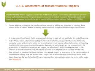 MODULE 3: NAMA ideas, concept note and proposal preparation
3.4.5. Assessment of transformational impacts
• During NAMA prioritization, the transformational impacts of NAMAs are important to consider. Some
donors prefer to finance NAMAs that bring transformational changes to the entire agricultural sector.
• A single project-level NAMA that is geographically limited in scale will not qualify for this sort of financing.
• In the AFOLU sector, where there is a high number of stakeholder groups and individual stakeholders,
achieving sector-wide transformation can be challenging. It may require substantial changes at the policy
level or in the operations of private companies. Examples of such changes are the introduction by the
government of subsidies or a tax that will support the adoption of climate-friendly practices, or the
decision of private companies to purchase only products that are produced in a carbon-neutral way.
• One option is to visualise the impact pathway from a single project or programme to the transformation of
the whole sector (e.g. how the lessons from a project will be learned and up-scaled to the sector level).
• Costa Rica’s Low-Carbon Coffee NAMA is a an example of an attempt to transform the entire coffee sector
(see Module 5).
28
Transformational actions trigger a fundamental shift towards greater sustainability. These actions promote
widely replicable behavioural changes in a sector or country, or include measures that can be significantly
scaled up to bring about profound changes in a sector’s GHG emissions pathway (Wilkes et al., 2013b).
2
 