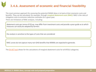 MODULE 3: NAMA ideas, concept note and proposal preparation
3.4.6. Assessment of economic and financial feasibility
The most common approach for assessing the potential NAMA ideas is to look at their economic costs and
benefits. They can be calculated, for example, through marginal abatement costs (MAC). MAC is the ratio of
mitigation costs to emission reduction estimates for a given year.
There are limitations of MAC analyses, including:
The EX-ACT tool allows for the calculations of marginal abatement costs for all AFOLU categories.
29
abatement costs per tonne of CO2eq. may differ from investment costs and provide a poor guide as to which
measures can easily be adopted by farmers
the analysis is sensitive to the types of costs that are considered
MAC curves do not capture many non-GHG benefits that NAMAs are expected to generate.
2
 