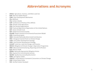 Abbreviations and Acronyms
3
AFOLU Agriculture, Forestry, and Other Land Use
BUR Biennial Update Report
CDM Clean Development Mechanism
CH4 Methane
CO2 Carbon dioxide
COP Conference of Parties of the UNFCCC
CSA Climate-smart Agriculture
CSO Civil Society Organizations
FAO Food and Agriculture Organization of the United Nations
GCF Green Climate Fund
GEF Global Environment Facility
GLEAM Global Livestock Environmental Assessment Model
GHG Greenhouse gases
INDC Intended Nationally Determined Contributions
IPCC Intergovernmental Panel on Climate Change
LCDS Low Carbon Development Strategy
LEDS Low Emission Development Strategy
LULUCF Land Use, Land Use Change, and Forestry
MICCA Mitigation of Climate Change in Agriculture Programme
MRV Measurement/monitoring, Reporting and Verification
N2O Nitrous Oxide
NAMA Nationally Appropriate Mitigation Action
PES Payment for environmental services
QA/QC Quality Assurance/Quality Control
SOM Soil organic matter
UNFCCC United Nations Framework Convention on Climate Change
USD United States Dollar
VCS Verified Carbon Standard
 