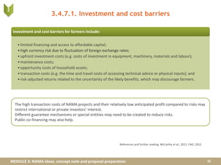 MODULE 3: NAMA ideas, concept note and proposal preparation
3.4.7.1. Investment and cost barriers
References and further reading: McCarthy et al., 2011; FAO, 2012.
The high transaction costs of NAMA projects and their relatively low anticipated profit compared to risks may
restrict international or private investors’ interest.
Different guarantee mechanisms or special entities may need to be created to reduce risks.
Public co-financing may also help.
Investment and cost barriers for farmers include:
•limited financing and access to affordable capital;
•high currency risk due to fluctuation of foreign exchange rates;
•upfront investment costs (e.g. costs of investment in equipment, machinery, materials and labour);
•maintenance costs;
•opportunity costs of household assets;
•transaction costs (e.g. the time and travel costs of accessing technical advice or physical inputs); and
•risk-adjusted returns related to the uncertainty of the likely benefits, which may discourage farmers.
32
2
 