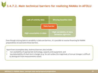 MODULE 3: NAMA ideas, concept note and proposal preparation
3.4.7.2. Main technical barriers for realizing NAMAs in AFOLU
33
Lack of activity data Missing baseline data
High uncertainty in data
High variability of data
between agencies
Data barrier
Apart from incomplete data, technical barriers also include:
• non-availability of appropriate technology, capacity and equipment; and
• low detectability of short-term changes (e.g. for soil carbon the magnitude of annual changes is difficult
to distinguish from measurements noise).
2
Even though missing data or variability in data are barriers, it is possible to receive financing for NAMA
preparedness to overcome these barriers.
 