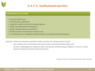 MODULE 3: NAMA ideas, concept note and proposal preparation
3.4.7.3. Institutional barriers
Examples of barriers related to imperfect markets and low risk-taking capacity include:
– poor market access and market risks due to culture and consumption habits; and
– farmers’ unwillingness or inability to take risks because climate change mitigation is seen as a lower
priority compared to food security and income.
34
References and further reading: McCarthy et al., 2011; FAO, 2012.
Institutional barriers include:
• insecure land tenure;
• national policy regulations;
• imperfect markets and low risk-taking capacity;
• weak inter-institutional coordination;
• gender-related cultural conventions;
• limited research and extension services; and
• an emphasis only on mitigation benefits without considering non-GHG benefits.
2
 