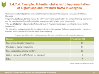 MODULE 3: NAMA ideas, concept note and proposal preparation
3.4.7.4. Example: Potential obstacles to implementation
of a grassland and livestock NAMA in Mongolia
There are a number of potential barriers to the implementation of the Grassland and Livestock NAMA in
Mongolia.
• In general, the NAMA barriers include the MRV requirements as defined by the climate financing mechanism
and the coordination of the different public programmes with private sector investments.
• The specific barriers related to the National Livestock Programme are region-specific and depend on the
intervention.
•For example, a survey conducted in the eastern steppe region revealed that poor access to water resources is
the main reason why herders did not adopt rotation grazing.
35
Source: Adapted from Wilkes et al. 2013b.
Proportion of herders citing reasons for not rotating use of summer pastures
2
Reason Proportion (%)
Poor access to water resources 63
Shortage of pasture resources 14
Poor cooperation among herders 12
Lack of transport and/or funds for transport 5
Other 7
 