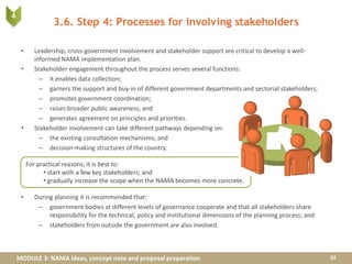 MODULE 3: NAMA ideas, concept note and proposal preparation
3.6. Step 4: Processes for involving stakeholders
• Leadership, cross-government involvement and stakeholder support are critical to develop a well-
informed NAMA implementation plan.
• Stakeholder engagement throughout the process serves several functions:
– it enables data collection;
– garners the support and buy-in of different government departments and sectorial stakeholders;
– promotes government coordination;
– raises broader public awareness; and
– generates agreement on principles and priorities.
• Stakeholder involvement can take different pathways depending on:
– the existing consultation mechanisms; and
– decision-making structures of the country.
• During planning it is recommended that:
– government bodies at different levels of governance cooperate and that all stakeholders share
responsibility for the technical, policy and institutional dimensions of the planning process; and
– stakeholders from outside the government are also involved.
39
For practical reasons, it is best to:
• start with a few key stakeholders; and
• gradually increase the scope when the NAMA becomes more concrete.
4
 