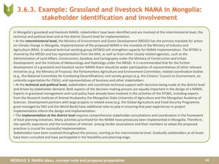 MODULE 3: NAMA ideas, concept note and proposal preparation
3.6.3. Example: Grassland and livestock NAMA in Mongolia:
stakeholder identification and involvement
42
4
In Mongolia’s grassland and livestock NAMA, stakeholders have been identified and are involved at the interministerial level, the
technical and political level and at the district (Soum) level for implementation.
• At the interministerial level, the Ministry of Environment and Green Development (MEGD) has the primary mandate for action
on climate change in Mongolia. Implementation of the proposed NAMA is the mandate of the Ministry of Industry and
Agriculture (MIA). A national technical working group (NTWG) will strengthen capacity for NAMA implementation. The NTWG is
chaired by the MEGD and has representation from the MIA, as well as from other closely related agencies, such as the
Administration of Land Affairs, Construction, Geodesy and Cartography under the Ministry of Construction and Urban
Development; and the Institute of Meteorology and Hydrology under the MEGD. It is recommended that for the further
development of a grassland and livestock sector NAMA there should be wider participation of representatives of other relevant
ministries (e.g. the Ministry of Finance); the Parliamentary Agriculture and Environment Committee; related coordination bodies
(e.g., the National Committee for Combating Desertification); civil society groups (e.g. the Citizens’ Council on Environment, an
umbrella organization for CSOs); and representatives of business and other stakeholders.
• At the technical and political level, stakeholders will coordinate technical support with decisions being made at the district level
and driven by stakeholder demand. Both aspects of the decision-making process are equally important in the design of a NAMA.
Experts in grassland management and rural policy have already been involved in the activities of the NTWG, including experts
from the Research Institute of Animal Husbandry, the Mongolian State University of Agriculture and the Mongolian Academy of
Sciences. Development partners with large projects in related areas (e.g. the Global Agriculture and Food Security Programme
grant managed by FAO and the World Bank) have additional roles to play in ensuring that past experiences in project
implementation inform the design and implementation.
• The implementation at the district level requires comprehensive stakeholder consultations and coordination in the framework
of local planning initiatives. Many activities prioritized for the NAMA have previously been implemented in Mongolia. Therefore,
site-specific experience and the inclination of interest among herder associations and their members to adopt the proposed
practices is crucial for successful implementation.
Stakeholders have been involved throughout the process, starting at the interministerial level. Gradually stakeholders at all levels
have been consulted and have participated in the feasibility and planning stage.
 