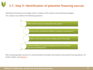 MODULE 3: NAMA ideas, concept note and proposal preparation
3.7. Step 5: Identification of potential financing sources
Identifying financing sources begins with an analysis of the national and subnational budgets.
This analysis must address the following questions:
After reviewing public sources, it is recommended to consider international and private financing options. For
further details, see Module 5.
43
What are the resources allocated to the sector?
How much is allocated to different subsectors and actions?
What is the level of climate change-specific financing?
Is there flexibility to redirect existing funds to low-emission
agriculture development?
5
 