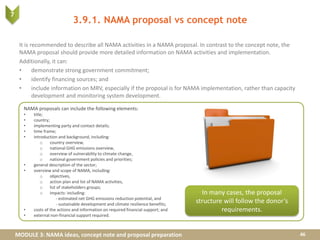 MODULE 3: NAMA ideas, concept note and proposal preparation
It is recommended to describe all NAMA activities in a NAMA proposal. In contrast to the concept note, the
NAMA proposal should provide more detailed information on NAMA activities and implementation.
Additionally, it can:
• demonstrate strong government commitment;
• identify financing sources; and
• include information on MRV, especially if the proposal is for NAMA implementation, rather than capacity
development and monitoring system development.
NAMA proposals can include the following elements:
• title;
• country;
• implementing party and contact details;
• time frame;
• introduction and background, including:
o country overview,
o national GHG emissions overview,
o overview of vulnerability to climate change,
o national government policies and priorities;
• general description of the sector;
• overview and scope of NAMA, including:
o objectives,
o action plan and list of NAMA activities,
o list of stakeholders groups;
o impacts: including:
- estimated net GHG emissions reduction potential, and
- sustainable development and climate resilience benefits;
• costs of the actions and information on required financial support; and
• external non-financial support required.
3.9.1. NAMA proposal vs concept note
46
In many cases, the proposal
structure will follow the donor’s
requirements.
7
 