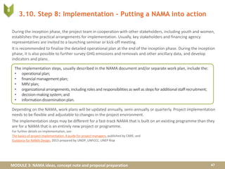 MODULE 3: NAMA ideas, concept note and proposal preparation
3.10. Step 8: Implementation - Putting a NAMA into action
During the inception phase, the project team in cooperation with other stakeholders, including youth and women,
establishes the practical arrangements for implementation. Usually, key stakeholders and financing agency
representatives are invited to a launching seminar or kick-off meeting.
It is recommended to finalize the detailed operational plan at the end of the inception phase. During the inception
phase, it is also possible to further survey GHG emissions and removals and other ancillary data, and develop
indicators and plans.
Depending on the NAMA, work plans will be updated annually, semi-annually or quarterly. Project implementation
needs to be flexible and adjustable to changes in the project environment.
The implementation steps may be different for a fast-track NAMA that is built on an existing programme than they
are for a NAMA that is an entirely new project or programme.
For further details on implementation, see:
The basics of project implementation. A guide for project managers, published by CARE; and
Guidance for NAMA Design, 2013 prepared by UNDP, UNFCCC, UNEP Risø
47
The implementation steps, usually described in the NAMA document and/or separate work plan, include the:
• operationalplan;
• financial management plan;
• MRV plan;
• organizationalarrangements,including roles and responsibilitiesas well as steps foradditional staffrecruitment;
• decision-makingsystem;and
• informationdisseminationplan.
8
 