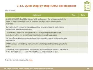MODULE 3: NAMA ideas, concept note and proposal preparation
3.12. Quiz: Step-by-step NAMA development
49
Statement True False
An AFOLU NAMA should be aligned with and support the achievement of the
short- or long-term objectives of national and agriculture development
priorities.
During in-depth assessment already existing programmes and projects are
analysed for NAMA development.
The fast-track approach always results in the highest possible emission
reductions within the sector in contrast to the in-depth approach.
For identifying NAMA options National Communications and BURs can provide
information.
NAMAs should aim to bring transformational changes to the entire agricultural
sector.
Leadership, cross-government involvement and stakeholder support are critical
in the development of a well informed NAMA implementation plan.
True or false?
To see the correct answers, click here.
 