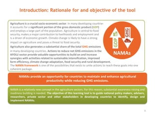 Agriculture is a crucial socio-economic sector. In many developing countries,
it accounts for a significant portion of the gross domestic product (GDP)
and employs a large part of the population. Agriculture is central to food
security, makes a major contribution to livelihoods and employment and
is a driver of economic growth. Climate change is likely to have a strong
impact on agriculture and poses a threat to food security.
Agriculture also generates a substantial share of the total GHG emissions
in many developing countries. Actions to reduce net GHG emissions in the
AFOLU sector provide valuable opportunities to build on and increase
synergies with activities related to sustainable intensification, improved
farm efficiency, climate change adaptation, food security and rural development.
The NAMA framework is one of the possibilities that exists to unite actions to reach these goals into one
coherent package.
Introduction: Rationale for and objective of the tool
6
NAMAs provide an opportunity for countries to maintain and enhance agricultural
productivity while reducing GHG emissions.
NAMA is a relatively new concept in the agriculture sectors. For this reason, substantial awareness raising and
readiness building is needed. The objective of this learning tool is to guide national policy makers, advisers,
researchers, private sector and other stakeholders in developing countries to identify, design and
implement NAMAs.
 