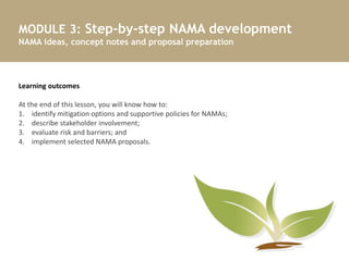 MODULE 3: Step-by-step NAMA development
NAMA ideas, concept notes and proposal preparation
7
Learning outcomes
At the end of this lesson, you will know how to:
1. identify mitigation options and supportive policies for NAMAs;
2. describe stakeholder involvement;
3. evaluate risk and barriers; and
4. implement selected NAMA proposals.
 