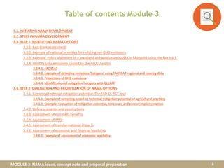 MODULE 3: NAMA ideas, concept note and proposal preparation
Table of contents Module 3
3.1. INITIATING NAMA DEVELOPMENT
3.2. STEPS IN NAMA DEVELOPMENT
3.3. STEP 1: IDENTIFYING NAMA OPTIONS
3.3.1. Fast-track assessment
3.3.2. Example of national priorities for reducing net GHG emissions
3.3.3. Example: Policy alignment of a grassland and agriculture NAMA in Mongolia using the fast track
3.3.4. Identify GHG emissions caused by the AFOLU sector
3.3.4.1. FAOSTAT
3.3.4.2. Example of detecting emissions ‘hotspots’ using FAOSTAT regional and country data
3.3.4.3. Projections of GHG emissions
3.3.4.4. Identification of mitigation hotspots with GLEAM
3.4. STEP 2: EVALUATION AND PRIORITIZATION OF NAMA OPTIONS
3.4.1. Screening technical mitigation potential: The FAO EX-ACT tool
3.4.1.1. Example of screening based on technical mitigation potential of agricultural practices
3.4.1.2. Example: Evaluation of mitigation potential, time scale and ease of implementation
3.4.2. Define scenarios and assumptions
3.4.3. Assessment of non-GHG benefits
3.4.4. Assessment of MRV
3.4.5. Assessment of transformational impacts
3.4.6. Assessment of economic and financial feasibility
3.4.6.1. Example of assessment of economic feasibility
8
 