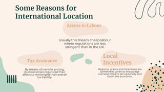 Some Reasons for
International Location
Access to Labour
Usually this means cheap labour
where regulations are less
stringent than in the UK.
Tax Avoidance
By means of transfer pricing,
multinationals organized their
affairs to minimized their overall
tax liability.
Local
Incentives
Regional grants and incentives are
sometimes given to encourage
overseas firms to set up locally and
boost the economy.
 