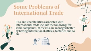 Some Problems of
International Trade
Risk and uncertainties associated with
international trade include the following; for
some companies, these risk are managed better
by having international offices, factories and so
on.
 