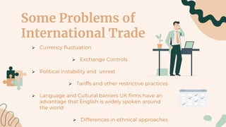 Some Problems of
International Trade
 Currency fluctuation
 Exchange Controls
 Political instability and unrest
 Tariffs and other restrictive practices
 Language and Cultural barriers UK firms have an
advantage that English is widely spoken around
the world
 Differences in ethnical approaches
 