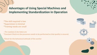 Advantages of Using Special Machines and
Implementing Standardization in Operation
*The skill required is low
*Supervision is minimal
*Training needs are small
- Pre cautions to be taken are
*Constant Check on the processes needs to be performed so that quality is assured.
*Check for the behavioral attitude of the worker
 