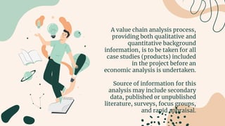A value chain analysis process,
providing both qualitative and
quantitative background
information, is to be taken for all
case studies (products) included
in the project before an
economic analysis is undertaken.
Source of information for this
analysis may include secondary
data, published or unpublished
literature, surveys, focus groups,
and rapid appraisal.
 