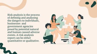 Risk analysis is the process
of defining and analysing
the dangers to individuals,
businesses and
government agencies
posed by potential natural
and human caused adverse
events. A risk analysis
report can be either
quantitative or qualitative.
 
