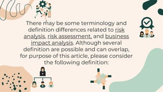 There may be some terminology and
definition differences related to risk
analysis, risk assessment, and business
impact analysis. Although several
definition are possible and can overlap,
for purpose of this article, please consider
the following definition:
 