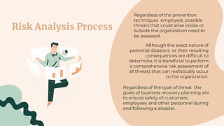 Risk Analysis Process
Regardless of the prevention
techniques employed, possible
threats that could arise inside or
outside the organization need to
be assessed.
Although the exact nature of
potential disasters or their resulting
consequences are difficult to
determine, it is beneficial to perform
a comprehensive risk assessment of
all threats that can realistically occur
to the organization.
Regardless of the type of threat the
goals of business recovery planning are
to ensure safety of customers,
employees and other personnel during
and following a disaster.
 