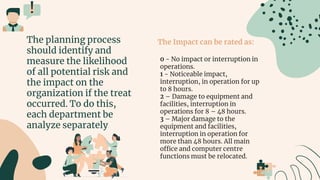 The Impact can be rated as:
0 - No impact or interruption in
operations.
1 - Noticeable impact,
interruption, in operation for up
to 8 hours.
2 – Damage to equipment and
facilities, interruption in
operations for 8 – 48 hours.
3 – Major damage to the
equipment and facilities,
interruption in operation for
more than 48 hours. All main
office and computer centre
functions must be relocated.
The planning process
should identify and
measure the likelihood
of all potential risk and
the impact on the
organization if the treat
occurred. To do this,
each department be
analyze separately
 