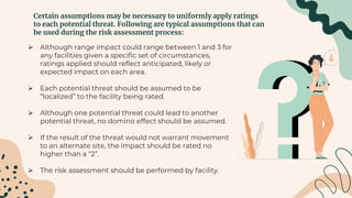 Certain assumptions may be necessary to uniformly apply ratings
to each potential threat. Following are typical assumptions that can
be used during the risk assessment process:
 Although range impact could range between 1 and 3 for
any facilities given a specific set of circumstances,
ratings applied should reflect anticipated, likely or
expected impact on each area.
 Each potential threat should be assumed to be
“localized” to the facility being rated.
 Although one potential threat could lead to another
potential threat, no domino effect should be assumed.
 If the result of the threat would not warrant movement
to an alternate site, the impact should be rated no
higher than a “2”.
 The risk assessment should be performed by facility.
 