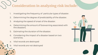 Consideration in analyzing risk include:
1. Investigating the frequency of particular types of disaster.
2. Determining the degree of predictability of the disaster.
3. Analysing the speed of onset of the disaster.
4. Determining the amount of forewarning associated with
the disasters.
5. Estimating the duration of the disaster.
6. Considering the impact of a disaster based on two
scenarios;
a. Vital records are destroyed
b. Vital records are not destroyed
 