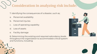 Consideration in analyzing risk include:
7. Identifying the consequences of a disaster, such as;
a. Personnel availability
b. Personnel injuries
c. Loss of operating capability
d. Loss of assets
e. Facility damage
8. Determining the existing and required redundancy levels
throughout the organization to accommodate critical system
and functions, including:
 