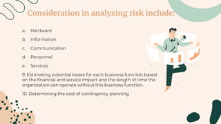 Consideration in analyzing risk include:
a. Hardware
b. Information
c. Communication
d. Personnel
e. Services
9. Estimating potential losses for each business function based
on the financial and service impact and the length of time the
organization can operate without this business function.
10. Determining the cost of contingency planning
 