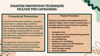 Procedural Prevention
Procedural Prevention relates to activities
performed on a day-to-day, month-to-
month, or annual basis, relating to security
and recovery. Procedural prevention begins
with assigning responsibility for overall
security of the organization to an individual
with adequate competence and authority to
meet the challenges.
The objectives of procedural is to define
activities necessary to prevent various
types of disasters and ensure that these
activities are performed regulary.
Physical Prevention
Physical prevention and preparedness for
disaster begins when a site is constructed. It
includes special requirements for building
considerations include:
 computer area
 fire detection and extinguishing systems
 record(s) protection
 air conditioning
 heating and ventilation
 electrical supply anf UPS Systems
 emergency procedures
 vault storage area(s)
 archival system
 