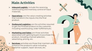 Main Activities
 Inbound Logistic: include the receiving,
warehousing and inventory control of input
materials.
 Operations: are the value-creating activities
that transform the inputs into the final
product.
 Outbound Logistics: are the activities required
to get the finished product to the customer,
including warehousing, order fulfillment,etc.
 Marketing and Sales: are those activities
associated with getting buyers to purchase the
product, including channel selection,
advertising, pricing, etc.
 Services: activities are those that maintain and
enhance the product’s value including
customer support, repair services, etc.
 