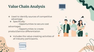 Value Chain Analysis
 Used to identify sources of competitive
advantage
 Specifically:
- Opportunities to secure cost
advantages
- Opportunities to create
product/service differentiation
 Includes the value-creating activities of
all industry participants.
 
